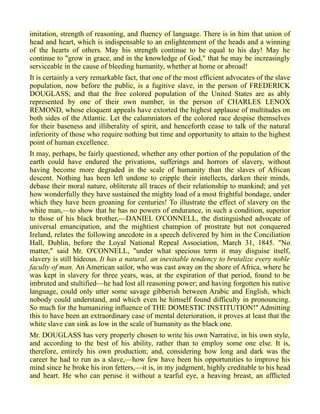 imitation, strength of reasoning, and fluency of language. There is in him that union of
head and heart, which is indispensable to an enlightenment of the heads and a winning
of the hearts of others. May his strength continue to be equal to his day! May he
continue to "grow in grace, and in the knowledge of God," that he may be increasingly
serviceable in the cause of bleeding humanity, whether at home or abroad!
It is certainly a very remarkable fact, that one of the most efficient advocates of the slave
population, now before the public, is a fugitive slave, in the person of FREDERICK
DOUGLASS; and that the free colored population of the United States are as ably
represented by one of their own number, in the person of CHARLES LENOX
REMOND, whose eloquent appeals have extorted the highest applause of multitudes on
both sides of the Atlantic. Let the calumniators of the colored race despise themselves
for their baseness and illiberality of spirit, and henceforth cease to talk of the natural
inferiority of those who require nothing but time and opportunity to attain to the highest
point of human excellence.
It may, perhaps, be fairly questioned, whether any other portion of the population of the
earth could have endured the privations, sufferings and horrors of slavery, without
having become more degraded in the scale of humanity than the slaves of African
descent. Nothing has been left undone to cripple their intellects, darken their minds,
debase their moral nature, obliterate all traces of their relationship to mankind; and yet
how wonderfully they have sustained the mighty load of a most frightful bondage, under
which they have been groaning for centuries! To illustrate the effect of slavery on the
white man,—to show that he has no powers of endurance, in such a condition, superior
to those of his black brother,—DANIEL O'CONNELL, the distinguished advocate of
universal emancipation, and the mightiest champion of prostrate but not conquered
Ireland, relates the following anecdote in a speech delivered by him in the Conciliation
Hall, Dublin, before the Loyal National Repeal Association, March 31, 1845. "No
matter," said Mr. O'CONNELL, "under what specious term it may disguise itself,
slavery is still hideous. It has a natural, an inevitable tendency to brutalize every noble
faculty of man. An American sailor, who was cast away on the shore of Africa, where he
was kept in slavery for three years, was, at the expiration of that period, found to be
imbruted and stultified—he had lost all reasoning power; and having forgotten his native
language, could only utter some savage gibberish between Arabic and English, which
nobody could understand, and which even he himself found difficulty in pronouncing.
So much for the humanizing influence of THE DOMESTIC INSTITUTION!" Admitting
this to have been an extraordinary case of mental deterioration, it proves at least that the
white slave can sink as low in the scale of humanity as the black one.
Mr. DOUGLASS has very properly chosen to write his own Narrative, in his own style,
and according to the best of his ability, rather than to employ some one else. It is,
therefore, entirely his own production; and, considering how long and dark was the
career he had to run as a slave,—how few have been his opportunities to improve his
mind since he broke his iron fetters,—it is, in my judgment, highly creditable to his head
and heart. He who can peruse it without a tearful eye, a heaving breast, an afflicted
 