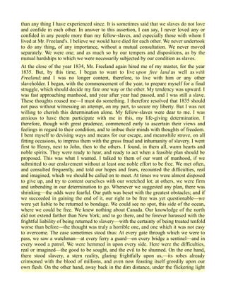 than any thing I have experienced since. It is sometimes said that we slaves do not love
and confide in each other. In answer to this assertion, I can say, I never loved any or
confided in any people more than my fellow-slaves, and especially those with whom I
lived at Mr. Freeland's. I believe we would have died for each other. We never undertook
to do any thing, of any importance, without a mutual consultation. We never moved
separately. We were one; and as much so by our tempers and dispositions, as by the
mutual hardships to which we were necessarily subjected by our condition as slaves.
At the close of the year 1834, Mr. Freeland again hired me of my master, for the year
1835. But, by this time, I began to want to live upon free land as well as with
Freeland; and I was no longer content, therefore, to live with him or any other
slaveholder. I began, with the commencement of the year, to prepare myself for a final
struggle, which should decide my fate one way or the other. My tendency was upward. I
was fast approaching manhood, and year after year had passed, and I was still a slave.
These thoughts roused me—I must do something. I therefore resolved that 1835 should
not pass without witnessing an attempt, on my part, to secure my liberty. But I was not
willing to cherish this determination alone. My fellow-slaves were dear to me. I was
anxious to have them participate with me in this, my life-giving determination. I
therefore, though with great prudence, commenced early to ascertain their views and
feelings in regard to their condition, and to imbue their minds with thoughts of freedom.
I bent myself to devising ways and means for our escape, and meanwhile strove, on all
fitting occasions, to impress them with the gross fraud and inhumanity of slavery. I went
first to Henry, next to John, then to the others. I found, in them all, warm hearts and
noble spirits. They were ready to hear, and ready to act when a feasible plan should be
proposed. This was what I wanted. I talked to them of our want of manhood, if we
submitted to our enslavement without at least one noble effort to be free. We met often,
and consulted frequently, and told our hopes and fears, recounted the difficulties, real
and imagined, which we should be called on to meet. At times we were almost disposed
to give up, and try to content ourselves with our wretched lot; at others, we were firm
and unbending in our determination to go. Whenever we suggested any plan, there was
shrinking—the odds were fearful. Our path was beset with the greatest obstacles; and if
we succeeded in gaining the end of it, our right to be free was yet questionable—we
were yet liable to be returned to bondage. We could see no spot, this side of the ocean,
where we could be free. We knew nothing about Canada. Our knowledge of the north
did not extend farther than New York; and to go there, and be forever harassed with the
frightful liability of being returned to slavery—with the certainty of being treated tenfold
worse than before—the thought was truly a horrible one, and one which it was not easy
to overcome. The case sometimes stood thus: At every gate through which we were to
pass, we saw a watchman—at every ferry a guard—on every bridge a sentinel—and in
every wood a patrol. We were hemmed in upon every side. Here were the difficulties,
real or imagined—the good to be sought, and the evil to be shunned. On the one hand,
there stood slavery, a stern reality, glaring frightfully upon us,—its robes already
crimsoned with the blood of millions, and even now feasting itself greedily upon our
own flesh. On the other hand, away back in the dim distance, under the flickering light
 