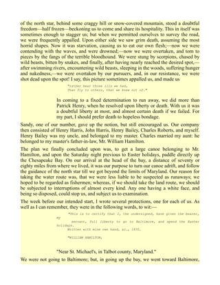 of the north star, behind some craggy hill or snow-covered mountain, stood a doubtful
freedom—half frozen—beckoning us to come and share its hospitality. This in itself was
sometimes enough to stagger us; but when we permitted ourselves to survey the road,
we were frequently appalled. Upon either side we saw grim death, assuming the most
horrid shapes. Now it was starvation, causing us to eat our own flesh;—now we were
contending with the waves, and were drowned;—now we were overtaken, and torn to
pieces by the fangs of the terrible bloodhound. We were stung by scorpions, chased by
wild beasts, bitten by snakes, and finally, after having nearly reached the desired spot,—
after swimming rivers, encountering wild beasts, sleeping in the woods, suffering hunger
and nakedness,—we were overtaken by our pursuers, and, in our resistance, we were
shot dead upon the spot! I say, this picture sometimes appalled us, and made us
"rather bear those ills we had,
Than fly to others, that we knew not of."
In coming to a fixed determination to run away, we did more than
Patrick Henry, when he resolved upon liberty or death. With us it was
a doubtful liberty at most, and almost certain death if we failed. For
my part, I should prefer death to hopeless bondage.
Sandy, one of our number, gave up the notion, but still encouraged us. Our company
then consisted of Henry Harris, John Harris, Henry Bailey, Charles Roberts, and myself.
Henry Bailey was my uncle, and belonged to my master. Charles married my aunt: he
belonged to my master's father-in-law, Mr. William Hamilton.
The plan we finally concluded upon was, to get a large canoe belonging to Mr.
Hamilton, and upon the Saturday night previous to Easter holidays, paddle directly up
the Chesapeake Bay. On our arrival at the head of the bay, a distance of seventy or
eighty miles from where we lived, it was our purpose to turn our canoe adrift, and follow
the guidance of the north star till we got beyond the limits of Maryland. Our reason for
taking the water route was, that we were less liable to be suspected as runaways; we
hoped to be regarded as fishermen; whereas, if we should take the land route, we should
be subjected to interruptions of almost every kind. Any one having a white face, and
being so disposed, could stop us, and subject us to examination.
The week before our intended start, I wrote several protections, one for each of us. As
well as I can remember, they were in the following words, to wit:—
"This is to certify that I, the undersigned, have given the bearer,
my
servant, full liberty to go to Baltimore, and spend the Easter
holidays.
Written with mine own hand, &c., 1835.
"WILLIAM HAMILTON,
"Near St. Michael's, in Talbot county, Maryland."
We were not going to Baltimore; but, in going up the bay, we went toward Baltimore,
 