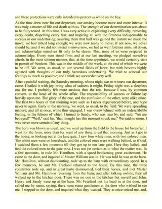 and these protections were only intended to protect us while on the bay.
As the time drew near for our departure, our anxiety became more and more intense. It
was truly a matter of life and death with us. The strength of our determination was about
to be fully tested. At this time, I was very active in explaining every difficulty, removing
every doubt, dispelling every fear, and inspiring all with the firmness indispensable to
success in our undertaking; assuring them that half was gained the instant we made the
move; we had talked long enough; we were now ready to move; if not now, we never
should be; and if we did not intend to move now, we had as well fold our arms, sit down,
and acknowledge ourselves fit only to be slaves. This, none of us were prepared to
acknowledge. Every man stood firm; and at our last meeting, we pledged ourselves
afresh, in the most solemn manner, that, at the time appointed, we would certainly start
in pursuit of freedom. This was in the middle of the week, at the end of which we were
to be off. We went, as usual, to our several fields of labor, but with bosoms highly
agitated with thoughts of our truly hazardous undertaking. We tried to conceal our
feelings as much as possible; and I think we succeeded very well.
After a painful waiting, the Saturday morning, whose night was to witness our departure,
came. I hailed it with joy, bring what of sadness it might. Friday night was a sleepless
one for me. I probably felt more anxious than the rest, because I was, by common
consent, at the head of the whole affair. The responsibility of success or failure lay
heavily upon me. The glory of the one, and the confusion of the other, were alike mine.
The first two hours of that morning were such as I never experienced before, and hope
never to again. Early in the morning, we went, as usual, to the field. We were spreading
manure; and all at once, while thus engaged, I was overwhelmed with an indescribable
feeling, in the fulness of which I turned to Sandy, who was near by, and said, "We are
betrayed!" "Well," said he, "that thought has this moment struck me." We said no more. I
was never more certain of any thing.
The horn was blown as usual, and we went up from the field to the house for breakfast. I
went for the form, more than for want of any thing to eat that morning. Just as I got to
the house, in looking out at the lane gate, I saw four white men, with two colored men.
The white men were on horseback, and the colored ones were walking behind, as if tied.
I watched them a few moments till they got up to our lane gate. Here they halted, and
tied the colored men to the gate-post. I was not yet certain as to what the matter was. In
a few moments, in rode Mr. Hamilton, with a speed betokening great excitement. He
came to the door, and inquired if Master William was in. He was told he was at the barn.
Mr. Hamilton, without dismounting, rode up to the barn with extraordinary speed. In a
few moments, he and Mr. Freeland returned to the house. By this time, the three
constables rode up, and in great haste dismounted, tied their horses, and met Master
William and Mr. Hamilton returning from the barn; and after talking awhile, they all
walked up to the kitchen door. There was no one in the kitchen but myself and John.
Henry and Sandy were up at the barn. Mr. Freeland put his head in at the door, and
called me by name, saying, there were some gentlemen at the door who wished to see
me. I stepped to the door, and inquired what they wanted. They at once seized me, and,
 