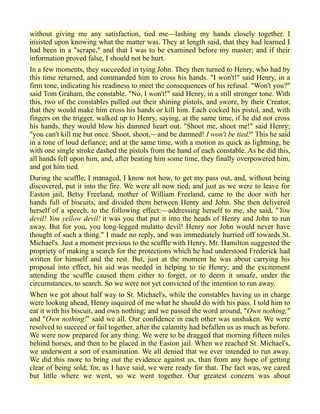 without giving me any satisfaction, tied me—lashing my hands closely together. I
insisted upon knowing what the matter was. They at length said, that they had learned I
had been in a "scrape," and that I was to be examined before my master; and if their
information proved false, I should not be hurt.
In a few moments, they succeeded in tying John. They then turned to Henry, who had by
this time returned, and commanded him to cross his hands. "I won't!" said Henry, in a
firm tone, indicating his readiness to meet the consequences of his refusal. "Won't you?"
said Tom Graham, the constable. "No, I won't!" said Henry, in a still stronger tone. With
this, two of the constables pulled out their shining pistols, and swore, by their Creator,
that they would make him cross his hands or kill him. Each cocked his pistol, and, with
fingers on the trigger, walked up to Henry, saying, at the same time, if he did not cross
his hands, they would blow his damned heart out. "Shoot me, shoot me!" said Henry;
"you can't kill me but once. Shoot, shoot,—and be damned! I won't be tied!" This he said
in a tone of loud defiance; and at the same time, with a motion as quick as lightning, he
with one single stroke dashed the pistols from the hand of each constable. As he did this,
all hands fell upon him, and, after beating him some time, they finally overpowered him,
and got him tied.
During the scuffle, I managed, I know not how, to get my pass out, and, without being
discovered, put it into the fire. We were all now tied; and just as we were to leave for
Easton jail, Betsy Freeland, mother of William Freeland, came to the door with her
hands full of biscuits, and divided them between Henry and John. She then delivered
herself of a speech, to the following effect:—addressing herself to me, she said, "You
devil! You yellow devil! it was you that put it into the heads of Henry and John to run
away. But for you, you long-legged mulatto devil! Henry nor John would never have
thought of such a thing." I made no reply, and was immediately hurried off towards St.
Michael's. Just a moment previous to the scuffle with Henry, Mr. Hamilton suggested the
propriety of making a search for the protections which he had understood Frederick had
written for himself and the rest. But, just at the moment he was about carrying his
proposal into effect, his aid was needed in helping to tie Henry; and the excitement
attending the scuffle caused them either to forget, or to deem it unsafe, under the
circumstances, to search. So we were not yet convicted of the intention to run away.
When we got about half way to St. Michael's, while the constables having us in charge
were looking ahead, Henry inquired of me what he should do with his pass. I told him to
eat it with his biscuit, and own nothing; and we passed the word around, "Own nothing;"
and "Own nothing!" said we all. Our confidence in each other was unshaken. We were
resolved to succeed or fail together, after the calamity had befallen us as much as before.
We were now prepared for any thing. We were to be dragged that morning fifteen miles
behind horses, and then to be placed in the Easton jail. When we reached St. Michael's,
we underwent a sort of examination. We all denied that we ever intended to run away.
We did this more to bring out the evidence against us, than from any hope of getting
clear of being sold; for, as I have said, we were ready for that. The fact was, we cared
but little where we went, so we went together. Our greatest concern was about
 