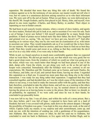 separation. We dreaded that more than any thing this side of death. We found the
evidence against us to be the testimony of one person; our master would not tell who it
was; but we came to a unanimous decision among ourselves as to who their informant
was. We were sent off to the jail at Easton. When we got there, we were delivered up to
the sheriff, Mr. Joseph Graham, and by him placed in jail. Henry, John, and myself, were
placed in one room together—Charles, and Henry Bailey, in another. Their object in
separating us was to hinder concert.
We had been in jail scarcely twenty minutes, when a swarm of slave traders, and agents
for slave traders, flocked into jail to look at us, and to ascertain if we were for sale. Such
a set of beings I never saw before! I felt myself surrounded by so many fiends from
perdition. A band of pirates never looked more like their father, the devil. They laughed
and grinned over us, saying, "Ah, my boys! we have got you, haven't we?" And after
taunting us in various ways, they one by one went into an examination of us, with intent
to ascertain our value. They would impudently ask us if we would not like to have them
for our masters. We would make them no answer, and leave them to find out as best they
could. Then they would curse and swear at us, telling us that they could take the devil
out of us in a very little while, if we were only in their hands.
While in jail, we found ourselves in much more comfortable quarters than we expected
when we went there. We did not get much to eat, nor that which was very good; but we
had a good clean room, from the windows of which we could see what was going on in
the street, which was very much better than though we had been placed in one of the
dark, damp cells. Upon the whole, we got along very well, so far as the jail and its
keeper were concerned. Immediately after the holidays were over, contrary to all our
expectations, Mr. Hamilton and Mr. Freeland came up to Easton, and took Charles, the
two Henrys, and John, out of jail, and carried them home, leaving me alone. I regarded
this separation as a final one. It caused me more pain than any thing else in the whole
transaction. I was ready for any thing rather than separation. I supposed that they had
consulted together, and had decided that, as I was the whole cause of the intention of the
others to run away, it was hard to make the innocent suffer with the guilty; and that they
had, therefore, concluded to take the others home, and sell me, as a warning to the others
that remained. It is due to the noble Henry to say, he seemed almost as reluctant at
leaving the prison as at leaving home to come to the prison. But we knew we should, in
all probability, be separated, if we were sold; and since he was in their hands, he
concluded to go peaceably home.
I was now left to my fate. I was all alone, and within the walls of a stone prison. But a
few days before, and I was full of hope. I expected to have been safe in a land of
freedom; but now I was covered with gloom, sunk down to the utmost despair. I thought
the possibility of freedom was gone. I was kept in this way about one week, at the end of
which, Captain Auld, my master, to my surprise and utter astonishment, came up, and
took me out, with the intention of sending me, with a gentleman of his acquaintance,
into Alabama. But, from some cause or other, he did not send me to Alabama, but
concluded to send me back to Baltimore, to live again with his brother Hugh, and to
 