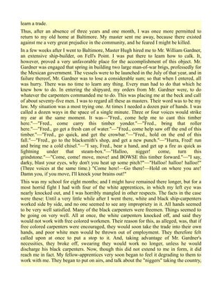 learn a trade.
Thus, after an absence of three years and one month, I was once more permitted to
return to my old home at Baltimore. My master sent me away, because there existed
against me a very great prejudice in the community, and he feared I might be killed.
In a few weeks after I went to Baltimore, Master Hugh hired me to Mr. William Gardner,
an extensive ship-builder, on Fell's Point. I was put there to learn how to calk. It,
however, proved a very unfavorable place for the accomplishment of this object. Mr.
Gardner was engaged that spring in building two large man-of-war brigs, professedly for
the Mexican government. The vessels were to be launched in the July of that year, and in
failure thereof, Mr. Gardner was to lose a considerable sum; so that when I entered, all
was hurry. There was no time to learn any thing. Every man had to do that which he
knew how to do. In entering the shipyard, my orders from Mr. Gardner were, to do
whatever the carpenters commanded me to do. This was placing me at the beck and call
of about seventy-five men. I was to regard all these as masters. Their word was to be my
law. My situation was a most trying one. At times I needed a dozen pair of hands. I was
called a dozen ways in the space of a single minute. Three or four voices would strike
my ear at the same moment. It was—"Fred., come help me to cant this timber
here."—"Fred., come carry this timber yonder."—"Fred., bring that roller
here."—"Fred., go get a fresh can of water."—"Fred., come help saw off the end of this
timber."—"Fred., go quick, and get the crowbar."—"Fred., hold on the end of this
fall."—"Fred., go to the blacksmith's shop, and get a new punch."—"Hurra, Fred! run
and bring me a cold chisel."—"I say, Fred., bear a hand, and get up a fire as quick as
lightning under that steam-box."—"Halloo, nigger! come, turn this
grindstone."—"Come, come! move, move! and BOWSE this timber forward."—"I say,
darky, blast your eyes, why don't you heat up some pitch?"—"Halloo! halloo! halloo!"
(Three voices at the same time.) "Come here!—Go there!—Hold on where you are!
Damn you, if you move, I'll knock your brains out!"
This was my school for eight months; and I might have remained there longer, but for a
most horrid fight I had with four of the white apprentices, in which my left eye was
nearly knocked out, and I was horribly mangled in other respects. The facts in the case
were these: Until a very little while after I went there, white and black ship-carpenters
worked side by side, and no one seemed to see any impropriety in it. All hands seemed
to be very well satisfied. Many of the black carpenters were freemen. Things seemed to
be going on very well. All at once, the white carpenters knocked off, and said they
would not work with free colored workmen. Their reason for this, as alleged, was, that if
free colored carpenters were encouraged, they would soon take the trade into their own
hands, and poor white men would be thrown out of employment. They therefore felt
called upon at once to put a stop to it. And, taking advantage of Mr. Gardner's
necessities, they broke off, swearing they would work no longer, unless he would
discharge his black carpenters. Now, though this did not extend to me in form, it did
reach me in fact. My fellow-apprentices very soon began to feel it degrading to them to
work with me. They began to put on airs, and talk about the "niggers" taking the country,
 