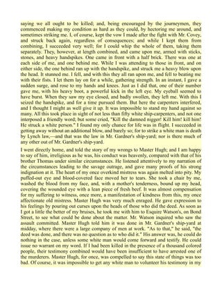 saying we all ought to be killed; and, being encouraged by the journeymen, they
commenced making my condition as hard as they could, by hectoring me around, and
sometimes striking me. I, of course, kept the vow I made after the fight with Mr. Covey,
and struck back again, regardless of consequences; and while I kept them from
combining, I succeeded very well; for I could whip the whole of them, taking them
separately. They, however, at length combined, and came upon me, armed with sticks,
stones, and heavy handspikes. One came in front with a half brick. There was one at
each side of me, and one behind me. While I was attending to those in front, and on
either side, the one behind ran up with the handspike, and struck me a heavy blow upon
the head. It stunned me. I fell, and with this they all ran upon me, and fell to beating me
with their fists. I let them lay on for a while, gathering strength. In an instant, I gave a
sudden surge, and rose to my hands and knees. Just as I did that, one of their number
gave me, with his heavy boot, a powerful kick in the left eye. My eyeball seemed to
have burst. When they saw my eye closed, and badly swollen, they left me. With this I
seized the handspike, and for a time pursued them. But here the carpenters interfered,
and I thought I might as well give it up. It was impossible to stand my hand against so
many. All this took place in sight of not less than fifty white ship-carpenters, and not one
interposed a friendly word; but some cried, "Kill the damned nigger! Kill him! kill him!
He struck a white person." I found my only chance for life was in flight. I succeeded in
getting away without an additional blow, and barely so; for to strike a white man is death
by Lynch law,—and that was the law in Mr. Gardner's ship-yard; nor is there much of
any other out of Mr. Gardner's ship-yard.
I went directly home, and told the story of my wrongs to Master Hugh; and I am happy
to say of him, irreligious as he was, his conduct was heavenly, compared with that of his
brother Thomas under similar circumstances. He listened attentively to my narration of
the circumstances leading to the savage outrage, and gave many proofs of his strong
indignation at it. The heart of my once overkind mistress was again melted into pity. My
puffed-out eye and blood-covered face moved her to tears. She took a chair by me,
washed the blood from my face, and, with a mother's tenderness, bound up my head,
covering the wounded eye with a lean piece of fresh beef. It was almost compensation
for my suffering to witness, once more, a manifestation of kindness from this, my once
affectionate old mistress. Master Hugh was very much enraged. He gave expression to
his feelings by pouring out curses upon the heads of those who did the deed. As soon as
I got a little the better of my bruises, he took me with him to Esquire Watson's, on Bond
Street, to see what could be done about the matter. Mr. Watson inquired who saw the
assault committed. Master Hugh told him it was done in Mr. Gardner's ship-yard at
midday, where there were a large company of men at work. "As to that," he said, "the
deed was done, and there was no question as to who did it." His answer was, he could do
nothing in the case, unless some white man would come forward and testify. He could
issue no warrant on my word. If I had been killed in the presence of a thousand colored
people, their testimony combined would have been insufficient to have arrested one of
the murderers. Master Hugh, for once, was compelled to say this state of things was too
bad. Of course, it was impossible to get any white man to volunteer his testimony in my
 