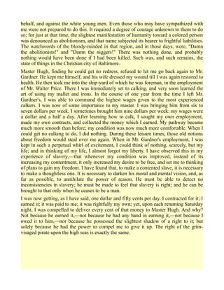 behalf, and against the white young men. Even those who may have sympathized with
me were not prepared to do this. It required a degree of courage unknown to them to do
so; for just at that time, the slightest manifestation of humanity toward a colored person
was denounced as abolitionism, and that name subjected its bearer to frightful liabilities.
The watchwords of the bloody-minded in that region, and in those days, were, "Damn
the abolitionists!" and "Damn the niggers!" There was nothing done, and probably
nothing would have been done if I had been killed. Such was, and such remains, the
state of things in the Christian city of Baltimore.
Master Hugh, finding he could get no redress, refused to let me go back again to Mr.
Gardner. He kept me himself, and his wife dressed my wound till I was again restored to
health. He then took me into the ship-yard of which he was foreman, in the employment
of Mr. Walter Price. There I was immediately set to calking, and very soon learned the
art of using my mallet and irons. In the course of one year from the time I left Mr.
Gardner's, I was able to command the highest wages given to the most experienced
calkers. I was now of some importance to my master. I was bringing him from six to
seven dollars per week. I sometimes brought him nine dollars per week: my wages were
a dollar and a half a day. After learning how to calk, I sought my own employment,
made my own contracts, and collected the money which I earned. My pathway became
much more smooth than before; my condition was now much more comfortable. When I
could get no calking to do, I did nothing. During these leisure times, those old notions
about freedom would steal over me again. When in Mr. Gardner's employment, I was
kept in such a perpetual whirl of excitement, I could think of nothing, scarcely, but my
life; and in thinking of my life, I almost forgot my liberty. I have observed this in my
experience of slavery,—that whenever my condition was improved, instead of its
increasing my contentment, it only increased my desire to be free, and set me to thinking
of plans to gain my freedom. I have found that, to make a contented slave, it is necessary
to make a thoughtless one. It is necessary to darken his moral and mental vision, and, as
far as possible, to annihilate the power of reason. He must be able to detect no
inconsistencies in slavery; he must be made to feel that slavery is right; and he can be
brought to that only when he ceases to be a man.
I was now getting, as I have said, one dollar and fifty cents per day. I contracted for it; I
earned it; it was paid to me; it was rightfully my own; yet, upon each returning Saturday
night, I was compelled to deliver every cent of that money to Master Hugh. And why?
Not because he earned it,—not because he had any hand in earning it,—not because I
owed it to him,—nor because he possessed the slightest shadow of a right to it; but
solely because he had the power to compel me to give it up. The right of the grim-
visaged pirate upon the high seas is exactly the same.
 