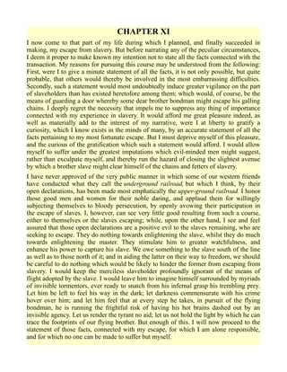 CHAPTER XI
I now come to that part of my life during which I planned, and finally succeeded in
making, my escape from slavery. But before narrating any of the peculiar circumstances,
I deem it proper to make known my intention not to state all the facts connected with the
transaction. My reasons for pursuing this course may be understood from the following:
First, were I to give a minute statement of all the facts, it is not only possible, but quite
probable, that others would thereby be involved in the most embarrassing difficulties.
Secondly, such a statement would most undoubtedly induce greater vigilance on the part
of slaveholders than has existed heretofore among them; which would, of course, be the
means of guarding a door whereby some dear brother bondman might escape his galling
chains. I deeply regret the necessity that impels me to suppress any thing of importance
connected with my experience in slavery. It would afford me great pleasure indeed, as
well as materially add to the interest of my narrative, were I at liberty to gratify a
curiosity, which I know exists in the minds of many, by an accurate statement of all the
facts pertaining to my most fortunate escape. But I must deprive myself of this pleasure,
and the curious of the gratification which such a statement would afford. I would allow
myself to suffer under the greatest imputations which evil-minded men might suggest,
rather than exculpate myself, and thereby run the hazard of closing the slightest avenue
by which a brother slave might clear himself of the chains and fetters of slavery.
I have never approved of the very public manner in which some of our western friends
have conducted what they call the underground railroad, but which I think, by their
open declarations, has been made most emphatically the upper-ground railroad. I honor
those good men and women for their noble daring, and applaud them for willingly
subjecting themselves to bloody persecution, by openly avowing their participation in
the escape of slaves. I, however, can see very little good resulting from such a course,
either to themselves or the slaves escaping; while, upon the other hand, I see and feel
assured that those open declarations are a positive evil to the slaves remaining, who are
seeking to escape. They do nothing towards enlightening the slave, whilst they do much
towards enlightening the master. They stimulate him to greater watchfulness, and
enhance his power to capture his slave. We owe something to the slave south of the line
as well as to those north of it; and in aiding the latter on their way to freedom, we should
be careful to do nothing which would be likely to hinder the former from escaping from
slavery. I would keep the merciless slaveholder profoundly ignorant of the means of
flight adopted by the slave. I would leave him to imagine himself surrounded by myriads
of invisible tormentors, ever ready to snatch from his infernal grasp his trembling prey.
Let him be left to feel his way in the dark; let darkness commensurate with his crime
hover over him; and let him feel that at every step he takes, in pursuit of the flying
bondman, he is running the frightful risk of having his hot brains dashed out by an
invisible agency. Let us render the tyrant no aid; let us not hold the light by which he can
trace the footprints of our flying brother. But enough of this. I will now proceed to the
statement of those facts, connected with my escape, for which I am alone responsible,
and for which no one can be made to suffer but myself.
 