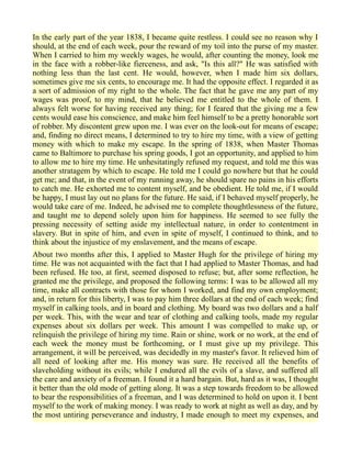 In the early part of the year 1838, I became quite restless. I could see no reason why I
should, at the end of each week, pour the reward of my toil into the purse of my master.
When I carried to him my weekly wages, he would, after counting the money, look me
in the face with a robber-like fierceness, and ask, "Is this all?" He was satisfied with
nothing less than the last cent. He would, however, when I made him six dollars,
sometimes give me six cents, to encourage me. It had the opposite effect. I regarded it as
a sort of admission of my right to the whole. The fact that he gave me any part of my
wages was proof, to my mind, that he believed me entitled to the whole of them. I
always felt worse for having received any thing; for I feared that the giving me a few
cents would ease his conscience, and make him feel himself to be a pretty honorable sort
of robber. My discontent grew upon me. I was ever on the look-out for means of escape;
and, finding no direct means, I determined to try to hire my time, with a view of getting
money with which to make my escape. In the spring of 1838, when Master Thomas
came to Baltimore to purchase his spring goods, I got an opportunity, and applied to him
to allow me to hire my time. He unhesitatingly refused my request, and told me this was
another stratagem by which to escape. He told me I could go nowhere but that he could
get me; and that, in the event of my running away, he should spare no pains in his efforts
to catch me. He exhorted me to content myself, and be obedient. He told me, if I would
be happy, I must lay out no plans for the future. He said, if I behaved myself properly, he
would take care of me. Indeed, he advised me to complete thoughtlessness of the future,
and taught me to depend solely upon him for happiness. He seemed to see fully the
pressing necessity of setting aside my intellectual nature, in order to contentment in
slavery. But in spite of him, and even in spite of myself, I continued to think, and to
think about the injustice of my enslavement, and the means of escape.
About two months after this, I applied to Master Hugh for the privilege of hiring my
time. He was not acquainted with the fact that I had applied to Master Thomas, and had
been refused. He too, at first, seemed disposed to refuse; but, after some reflection, he
granted me the privilege, and proposed the following terms: I was to be allowed all my
time, make all contracts with those for whom I worked, and find my own employment;
and, in return for this liberty, I was to pay him three dollars at the end of each week; find
myself in calking tools, and in board and clothing. My board was two dollars and a half
per week. This, with the wear and tear of clothing and calking tools, made my regular
expenses about six dollars per week. This amount I was compelled to make up, or
relinquish the privilege of hiring my time. Rain or shine, work or no work, at the end of
each week the money must be forthcoming, or I must give up my privilege. This
arrangement, it will be perceived, was decidedly in my master's favor. It relieved him of
all need of looking after me. His money was sure. He received all the benefits of
slaveholding without its evils; while I endured all the evils of a slave, and suffered all
the care and anxiety of a freeman. I found it a hard bargain. But, hard as it was, I thought
it better than the old mode of getting along. It was a step towards freedom to be allowed
to bear the responsibilities of a freeman, and I was determined to hold on upon it. I bent
myself to the work of making money. I was ready to work at night as well as day, and by
the most untiring perseverance and industry, I made enough to meet my expenses, and
 