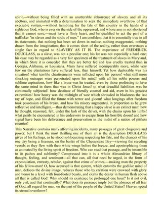 spirit,—without being filled with an unutterable abhorrence of slavery and all its
abettors, and animated with a determination to seek the immediate overthrow of that
execrable system,—without trembling for the fate of this country in the hands of a
righteous God, who is ever on the side of the oppressed, and whose arm is not shortened
that it cannot save,—must have a flinty heart, and be qualified to act the part of a
trafficker "in slaves and the souls of men." I am confident that it is essentially true in all
its statements; that nothing has been set down in malice, nothing exaggerated, nothing
drawn from the imagination; that it comes short of the reality, rather than overstates a
single fact in regard to SLAVERY AS IT IS. The experience of FREDERICK
DOUGLASS, as a slave, was not a peculiar one; his lot was not especially a hard one;
his case may be regarded as a very fair specimen of the treatment of slaves in Maryland,
in which State it is conceded that they are better fed and less cruelly treated than in
Georgia, Alabama, or Louisiana. Many have suffered incomparably more, while very
few on the plantations have suffered less, than himself. Yet how deplorable was his
situation! what terrible chastisements were inflicted upon his person! what still more
shocking outrages were perpetrated upon his mind! with all his noble powers and
sublime aspirations, how like a brute was he treated, even by those professing to have
the same mind in them that was in Christ Jesus! to what dreadful liabilities was he
continually subjected! how destitute of friendly counsel and aid, even in his greatest
extremities! how heavy was the midnight of woe which shrouded in blackness the last
ray of hope, and filled the future with terror and gloom! what longings after freedom
took possession of his breast, and how his misery augmented, in proportion as he grew
reflective and intelligent,—thus demonstrating that a happy slave is an extinct man! how
he thought, reasoned, felt, under the lash of the driver, with the chains upon his limbs!
what perils he encountered in his endeavors to escape from his horrible doom! and how
signal have been his deliverance and preservation in the midst of a nation of pitiless
enemies!
This Narrative contains many affecting incidents, many passages of great eloquence and
power; but I think the most thrilling one of them all is the description DOUGLASS
gives of his feelings, as he stood soliloquizing respecting his fate, and the chances of his
one day being a freeman, on the banks of the Chesapeake Bay—viewing the receding
vessels as they flew with their white wings before the breeze, and apostrophizing them
as animated by the living spirit of freedom. Who can read that passage, and be insensible
to its pathos and sublimity? Compressed into it is a whole Alexandrian library of
thought, feeling, and sentiment—all that can, all that need be urged, in the form of
expostulation, entreaty, rebuke, against that crime of crimes,—making man the property
of his fellow-man! O, how accursed is that system, which entombs the godlike mind of
man, defaces the divine image, reduces those who by creation were crowned with glory
and honor to a level with four-footed beasts, and exalts the dealer in human flesh above
all that is called God! Why should its existence be prolonged one hour? Is it not evil,
only evil, and that continually? What does its presence imply but the absence of all fear
of God, all regard for man, on the part of the people of the United States? Heaven speed
its eternal overthrow!
 