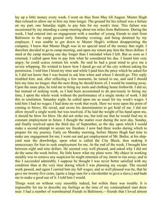 lay up a little money every week. I went on thus from May till August. Master Hugh
then refused to allow me to hire my time longer. The ground for his refusal was a failure
on my part, one Saturday night, to pay him for my week's time. This failure was
occasioned by my attending a camp meeting about ten miles from Baltimore. During the
week, I had entered into an engagement with a number of young friends to start from
Baltimore to the camp ground early Saturday evening; and being detained by my
employer, I was unable to get down to Master Hugh's without disappointing the
company. I knew that Master Hugh was in no special need of the money that night. I
therefore decided to go to camp meeting, and upon my return pay him the three dollars. I
staid at the camp meeting one day longer than I intended when I left. But as soon as I
returned, I called upon him to pay him what he considered his due. I found him very
angry; he could scarce restrain his wrath. He said he had a great mind to give me a
severe whipping. He wished to know how I dared go out of the city without asking his
permission. I told him I hired my time and while I paid him the price which he asked for
it, I did not know that I was bound to ask him when and where I should go. This reply
troubled him; and, after reflecting a few moments, he turned to me, and said I should
hire my time no longer; that the next thing he should know of, I would be running away.
Upon the same plea, he told me to bring my tools and clothing home forthwith. I did so;
but instead of seeking work, as I had been accustomed to do previously to hiring my
time, I spent the whole week without the performance of a single stroke of work. I did
this in retaliation. Saturday night, he called upon me as usual for my week's wages. I
told him I had no wages; I had done no work that week. Here we were upon the point of
coming to blows. He raved, and swore his determination to get hold of me. I did not
allow myself a single word; but was resolved, if he laid the weight of his hand upon me,
it should be blow for blow. He did not strike me, but told me that he would find me in
constant employment in future. I thought the matter over during the next day, Sunday,
and finally resolved upon the third day of September, as the day upon which I would
make a second attempt to secure my freedom. I now had three weeks during which to
prepare for my journey. Early on Monday morning, before Master Hugh had time to
make any engagement for me, I went out and got employment of Mr. Butler, at his ship-
yard near the drawbridge, upon what is called the City Block, thus making it
unnecessary for him to seek employment for me. At the end of the week, I brought him
between eight and nine dollars. He seemed very well pleased, and asked why I did not
do the same the week before. He little knew what my plans were. My object in working
steadily was to remove any suspicion he might entertain of my intent to run away; and in
this I succeeded admirably. I suppose he thought I was never better satisfied with my
condition than at the very time during which I was planning my escape. The second
week passed, and again I carried him my full wages; and so well pleased was he, that he
gave me twenty-five cents, (quite a large sum for a slaveholder to give a slave,) and bade
me to make a good use of it. I told him I would.
Things went on without very smoothly indeed, but within there was trouble. It is
impossible for me to describe my feelings as the time of my contemplated start drew
near. I had a number of warmhearted friends in Baltimore,—friends that I loved almost
 