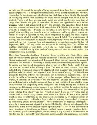 as I did my life,—and the thought of being separated from them forever was painful
beyond expression. It is my opinion that thousands would escape from slavery, who now
remain, but for the strong cords of affection that bind them to their friends. The thought
of leaving my friends was decidedly the most painful thought with which I had to
contend. The love of them was my tender point, and shook my decision more than all
things else. Besides the pain of separation, the dread and apprehension of a failure
exceeded what I had experienced at my first attempt. The appalling defeat I then
sustained returned to torment me. I felt assured that, if I failed in this attempt, my case
would be a hopeless one—it would seal my fate as a slave forever. I could not hope to
get off with any thing less than the severest punishment, and being placed beyond the
means of escape. It required no very vivid imagination to depict the most frightful
scenes through which I should have to pass, in case I failed. The wretchedness of
slavery, and the blessedness of freedom, were perpetually before me. It was life and
death with me. But I remained firm, and, according to my resolution, on the third day of
September, 1838, I left my chains, and succeeded in reaching New York without the
slightest interruption of any kind. How I did so,—what means I adopted,—what
direction I travelled, and by what mode of conveyance,—I must leave unexplained, for
the reasons before mentioned.
I have been frequently asked how I felt when I found myself in a free State. I have never
been able to answer the question with any satisfaction to myself. It was a moment of the
highest excitement I ever experienced. I suppose I felt as one may imagine the unarmed
mariner to feel when he is rescued by a friendly man-of-war from the pursuit of a pirate.
In writing to a dear friend, immediately after my arrival at New York, I said I felt like
one who had escaped a den of hungry lions. This state of mind, however, very soon
subsided; and I was again seized with a feeling of great insecurity and loneliness. I was
yet liable to be taken back, and subjected to all the tortures of slavery. This in itself was
enough to damp the ardor of my enthusiasm. But the loneliness overcame me. There I
was in the midst of thousands, and yet a perfect stranger; without home and without
friends, in the midst of thousands of my own brethren—children of a common Father,
and yet I dared not to unfold to any one of them my sad condition. I was afraid to speak
to any one for fear of speaking to the wrong one, and thereby falling into the hands of
money-loving kidnappers, whose business it was to lie in wait for the panting fugitive,
as the ferocious beasts of the forest lie in wait for their prey. The motto which I adopted
when I started from slavery was this—"Trust no man!" I saw in every white man an
enemy, and in almost every colored man cause for distrust. It was a most painful
situation; and, to understand it, one must needs experience it, or imagine himself in
similar circumstances. Let him be a fugitive slave in a strange land—a land given up to
be the hunting-ground for slaveholders—whose inhabitants are legalized kidnappers—
where he is every moment subjected to the terrible liability of being seized upon by his
fellowmen, as the hideous crocodile seizes upon his prey!—I say, let him place himself
in my situation—without home or friends—without money or credit—wanting shelter,
and no one to give it—wanting bread, and no money to buy it,—and at the same time let
him feel that he is pursued by merciless men-hunters, and in total darkness as to what to
 
