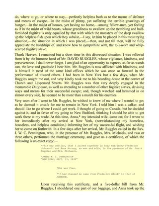 do, where to go, or where to stay,—perfectly helpless both as to the means of defence
and means of escape,—in the midst of plenty, yet suffering the terrible gnawings of
hunger,—in the midst of houses, yet having no home,—among fellow-men, yet feeling
as if in the midst of wild beasts, whose greediness to swallow up the trembling and half-
famished fugitive is only equalled by that with which the monsters of the deep swallow
up the helpless fish upon which they subsist,—I say, let him be placed in this most trying
situation,—the situation in which I was placed,—then, and not till then, will he fully
appreciate the hardships of, and know how to sympathize with, the toil-worn and whip-
scarred fugitive slave.
Thank Heaven, I remained but a short time in this distressed situation. I was relieved
from it by the humane hand of Mr. DAVID RUGGLES, whose vigilance, kindness, and
perseverance, I shall never forget. I am glad of an opportunity to express, as far as words
can, the love and gratitude I bear him. Mr. Ruggles is now afflicted with blindness, and
is himself in need of the same kind offices which he was once so forward in the
performance of toward others. I had been in New York but a few days, when Mr.
Ruggles sought me out, and very kindly took me to his boarding-house at the corner of
Church and Lespenard Streets. Mr. Ruggles was then very deeply engaged in the
memorable Darg case, as well as attending to a number of other fugitive slaves, devising
ways and means for their successful escape; and, though watched and hemmed in on
almost every side, he seemed to be more than a match for his enemies.
Very soon after I went to Mr. Ruggles, he wished to know of me where I wanted to go;
as he deemed it unsafe for me to remain in New York. I told him I was a calker, and
should like to go where I could get work. I thought of going to Canada; but he decided
against it, and in favor of my going to New Bedford, thinking I should be able to get
work there at my trade. At this time, Anna,* my intended wife, came on; for I wrote to
her immediately after my arrival at New York, (notwithstanding my homeless,
houseless, and helpless condition,) informing her of my successful flight, and wishing
her to come on forthwith. In a few days after her arrival, Mr. Ruggles called in the Rev.
J. W. C. Pennington, who, in the presence of Mr. Ruggles, Mrs. Michaels, and two or
three others, performed the marriage ceremony, and gave us a certificate, of which the
following is an exact copy:—
"This may certify, that I joined together in holy matrimony Frederick
Johnson** and Anna Murray, as man and wife, in the presence of Mr. David
Ruggles and Mrs. Michaels.
"JAMES W. C. PENNINGTON
"NEW YORK, SEPT. 15, 1838"
*She was free.
**I had changed my name from Frederick BAILEY to that of
JOHNSON.
Upon receiving this certificate, and a five-dollar bill from Mr.
Ruggles, I shouldered one part of our baggage, and Anna took up the
 