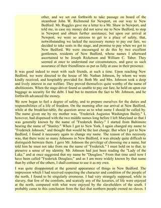 other, and we set out forthwith to take passage on board of the
steamboat John W. Richmond for Newport, on our way to New
Bedford. Mr. Ruggles gave me a letter to a Mr. Shaw in Newport, and
told me, in case my money did not serve me to New Bedford, to stop
in Newport and obtain further assistance; but upon our arrival at
Newport, we were so anxious to get to a place of safety, that,
notwithstanding we lacked the necessary money to pay our fare, we
decided to take seats in the stage, and promise to pay when we got to
New Bedford. We were encouraged to do this by two excellent
gentlemen, residents of New Bedford, whose names I afterward
ascertained to be Joseph Ricketson and William C. Taber. They
seemed at once to understand our circumstances, and gave us such
assurance of their friendliness as put us fully at ease in their presence.
It was good indeed to meet with such friends, at such a time. Upon reaching New
Bedford, we were directed to the house of Mr. Nathan Johnson, by whom we were
kindly received, and hospitably provided for. Both Mr. and Mrs. Johnson took a deep
and lively interest in our welfare. They proved themselves quite worthy of the name of
abolitionists. When the stage-driver found us unable to pay our fare, he held on upon our
baggage as security for the debt. I had but to mention the fact to Mr. Johnson, and he
forthwith advanced the money.
We now began to feel a degree of safety, and to prepare ourselves for the duties and
responsibilities of a life of freedom. On the morning after our arrival at New Bedford,
while at the breakfast-table, the question arose as to what name I should be called by.
The name given me by my mother was, "Frederick Augustus Washington Bailey." I,
however, had dispensed with the two middle names long before I left Maryland so that I
was generally known by the name of "Frederick Bailey." I started from Baltimore
bearing the name of "Stanley." When I got to New York, I again changed my name to
"Frederick Johnson," and thought that would be the last change. But when I got to New
Bedford, I found it necessary again to change my name. The reason of this necessity
was, that there were so many Johnsons in New Bedford, it was already quite difficult to
distinguish between them. I gave Mr. Johnson the privilege of choosing me a name, but
told him he must not take from me the name of "Frederick." I must hold on to that, to
preserve a sense of my identity. Mr. Johnson had just been reading the "Lady of the
Lake," and at once suggested that my name be "Douglass." From that time until now I
have been called "Frederick Douglass;" and as I am more widely known by that name
than by either of the others, I shall continue to use it as my own.
I was quite disappointed at the general appearance of things in New Bedford. The
impression which I had received respecting the character and condition of the people of
the north, I found to be singularly erroneous. I had very strangely supposed, while in
slavery, that few of the comforts, and scarcely any of the luxuries, of life were enjoyed
at the north, compared with what were enjoyed by the slaveholders of the south. I
probably came to this conclusion from the fact that northern people owned no slaves. I
 