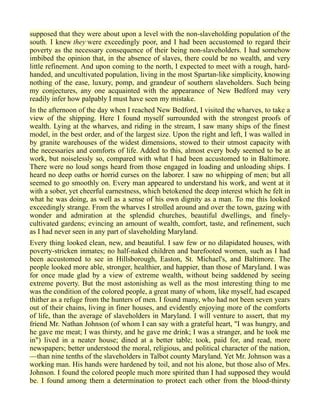 supposed that they were about upon a level with the non-slaveholding population of the
south. I knew they were exceedingly poor, and I had been accustomed to regard their
poverty as the necessary consequence of their being non-slaveholders. I had somehow
imbibed the opinion that, in the absence of slaves, there could be no wealth, and very
little refinement. And upon coming to the north, I expected to meet with a rough, hard-
handed, and uncultivated population, living in the most Spartan-like simplicity, knowing
nothing of the ease, luxury, pomp, and grandeur of southern slaveholders. Such being
my conjectures, any one acquainted with the appearance of New Bedford may very
readily infer how palpably I must have seen my mistake.
In the afternoon of the day when I reached New Bedford, I visited the wharves, to take a
view of the shipping. Here I found myself surrounded with the strongest proofs of
wealth. Lying at the wharves, and riding in the stream, I saw many ships of the finest
model, in the best order, and of the largest size. Upon the right and left, I was walled in
by granite warehouses of the widest dimensions, stowed to their utmost capacity with
the necessaries and comforts of life. Added to this, almost every body seemed to be at
work, but noiselessly so, compared with what I had been accustomed to in Baltimore.
There were no loud songs heard from those engaged in loading and unloading ships. I
heard no deep oaths or horrid curses on the laborer. I saw no whipping of men; but all
seemed to go smoothly on. Every man appeared to understand his work, and went at it
with a sober, yet cheerful earnestness, which betokened the deep interest which he felt in
what he was doing, as well as a sense of his own dignity as a man. To me this looked
exceedingly strange. From the wharves I strolled around and over the town, gazing with
wonder and admiration at the splendid churches, beautiful dwellings, and finely-
cultivated gardens; evincing an amount of wealth, comfort, taste, and refinement, such
as I had never seen in any part of slaveholding Maryland.
Every thing looked clean, new, and beautiful. I saw few or no dilapidated houses, with
poverty-stricken inmates; no half-naked children and barefooted women, such as I had
been accustomed to see in Hillsborough, Easton, St. Michael's, and Baltimore. The
people looked more able, stronger, healthier, and happier, than those of Maryland. I was
for once made glad by a view of extreme wealth, without being saddened by seeing
extreme poverty. But the most astonishing as well as the most interesting thing to me
was the condition of the colored people, a great many of whom, like myself, had escaped
thither as a refuge from the hunters of men. I found many, who had not been seven years
out of their chains, living in finer houses, and evidently enjoying more of the comforts
of life, than the average of slaveholders in Maryland. I will venture to assert, that my
friend Mr. Nathan Johnson (of whom I can say with a grateful heart, "I was hungry, and
he gave me meat; I was thirsty, and he gave me drink; I was a stranger, and he took me
in") lived in a neater house; dined at a better table; took, paid for, and read, more
newspapers; better understood the moral, religious, and political character of the nation,
—than nine tenths of the slaveholders in Talbot county Maryland. Yet Mr. Johnson was a
working man. His hands were hardened by toil, and not his alone, but those also of Mrs.
Johnson. I found the colored people much more spirited than I had supposed they would
be. I found among them a determination to protect each other from the blood-thirsty
 