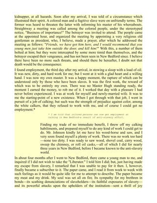kidnapper, at all hazards. Soon after my arrival, I was told of a circumstance which
illustrated their spirit. A colored man and a fugitive slave were on unfriendly terms. The
former was heard to threaten the latter with informing his master of his whereabouts.
Straightway a meeting was called among the colored people, under the stereotyped
notice, "Business of importance!" The betrayer was invited to attend. The people came
at the appointed hour, and organized the meeting by appointing a very religious old
gentleman as president, who, I believe, made a prayer, after which he addressed the
meeting as follows: "Friends, we have got him here, and I would recommend that you
young men just take him outside the door, and kill him!" With this, a number of them
bolted at him; but they were intercepted by some more timid than themselves, and the
betrayer escaped their vengeance, and has not been seen in New Bedford since. I believe
there have been no more such threats, and should there be hereafter, I doubt not that
death would be the consequence.
I found employment, the third day after my arrival, in stowing a sloop with a load of oil.
It was new, dirty, and hard work for me; but I went at it with a glad heart and a willing
hand. I was now my own master. It was a happy moment, the rapture of which can be
understood only by those who have been slaves. It was the first work, the reward of
which was to be entirely my own. There was no Master Hugh standing ready, the
moment I earned the money, to rob me of it. I worked that day with a pleasure I had
never before experienced. I was at work for myself and newly-married wife. It was to
me the starting-point of a new existence. When I got through with that job, I went in
pursuit of a job of calking; but such was the strength of prejudice against color, among
the white calkers, that they refused to work with me, and of course I could get no
employment.*
* I am told that colored persons can now get employment at
calking in New Bedford—a result of anti-slavery effort.
Finding my trade of no immediate benefit, I threw off my calking
habiliments, and prepared myself to do any kind of work I could get to
do. Mr. Johnson kindly let me have his wood-horse and saw, and I
very soon found myself a plenty of work. There was no work too hard
—none too dirty. I was ready to saw wood, shovel coal, carry wood,
sweep the chimney, or roll oil casks,—all of which I did for nearly
three years in New Bedford, before I became known to the anti-slavery
world.
In about four months after I went to New Bedford, there came a young man to me, and
inquired if I did not wish to take the "Liberator." I told him I did; but, just having made
my escape from slavery, I remarked that I was unable to pay for it then. I, however,
finally became a subscriber to it. The paper came, and I read it from week to week with
such feelings as it would be quite idle for me to attempt to describe. The paper became
my meat and my drink. My soul was set all on fire. Its sympathy for my brethren in
bonds—its scathing denunciations of slaveholders—its faithful exposures of slavery—
and its powerful attacks upon the upholders of the institution—sent a thrill of joy
 