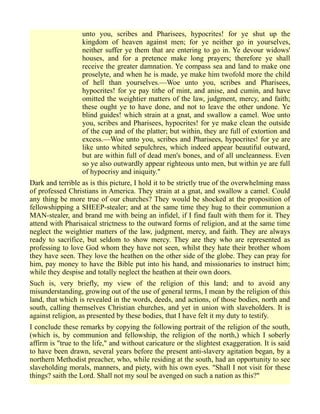unto you, scribes and Pharisees, hypocrites! for ye shut up the
kingdom of heaven against men; for ye neither go in yourselves,
neither suffer ye them that are entering to go in. Ye devour widows'
houses, and for a pretence make long prayers; therefore ye shall
receive the greater damnation. Ye compass sea and land to make one
proselyte, and when he is made, ye make him twofold more the child
of hell than yourselves.—Woe unto you, scribes and Pharisees,
hypocrites! for ye pay tithe of mint, and anise, and cumin, and have
omitted the weightier matters of the law, judgment, mercy, and faith;
these ought ye to have done, and not to leave the other undone. Ye
blind guides! which strain at a gnat, and swallow a camel. Woe unto
you, scribes and Pharisees, hypocrites! for ye make clean the outside
of the cup and of the platter; but within, they are full of extortion and
excess.—Woe unto you, scribes and Pharisees, hypocrites! for ye are
like unto whited sepulchres, which indeed appear beautiful outward,
but are within full of dead men's bones, and of all uncleanness. Even
so ye also outwardly appear righteous unto men, but within ye are full
of hypocrisy and iniquity."
Dark and terrible as is this picture, I hold it to be strictly true of the overwhelming mass
of professed Christians in America. They strain at a gnat, and swallow a camel. Could
any thing be more true of our churches? They would be shocked at the proposition of
fellowshipping a SHEEP-stealer; and at the same time they hug to their communion a
MAN-stealer, and brand me with being an infidel, if I find fault with them for it. They
attend with Pharisaical strictness to the outward forms of religion, and at the same time
neglect the weightier matters of the law, judgment, mercy, and faith. They are always
ready to sacrifice, but seldom to show mercy. They are they who are represented as
professing to love God whom they have not seen, whilst they hate their brother whom
they have seen. They love the heathen on the other side of the globe. They can pray for
him, pay money to have the Bible put into his hand, and missionaries to instruct him;
while they despise and totally neglect the heathen at their own doors.
Such is, very briefly, my view of the religion of this land; and to avoid any
misunderstanding, growing out of the use of general terms, I mean by the religion of this
land, that which is revealed in the words, deeds, and actions, of those bodies, north and
south, calling themselves Christian churches, and yet in union with slaveholders. It is
against religion, as presented by these bodies, that I have felt it my duty to testify.
I conclude these remarks by copying the following portrait of the religion of the south,
(which is, by communion and fellowship, the religion of the north,) which I soberly
affirm is "true to the life," and without caricature or the slightest exaggeration. It is said
to have been drawn, several years before the present anti-slavery agitation began, by a
northern Methodist preacher, who, while residing at the south, had an opportunity to see
slaveholding morals, manners, and piety, with his own eyes. "Shall I not visit for these
things? saith the Lord. Shall not my soul be avenged on such a nation as this?"
 