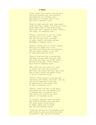 A PARODY
"Come, saints and sinners, hear me tell
How pious priests whip Jack and Nell,
And women buy and children sell,
And preach all sinners down to hell,
And sing of heavenly union.
"They'll bleat and baa, dona like goats,
Gorge down black sheep, and strain at motes,
Array their backs in fine black coats,
Then seize their negroes by their throats,
And choke, for heavenly union.
"They'll church you if you sip a dram,
And damn you if you steal a lamb;
Yet rob old Tony, Doll, and Sam,
Of human rights, and bread and ham;
Kidnapper's heavenly union.
"They'll loudly talk of Christ's reward,
And bind his image with a cord,
And scold, and swing the lash abhorred,
And sell their brother in the Lord
To handcuffed heavenly union.
"They'll read and sing a sacred song,
And make a prayer both loud and long,
And teach the right and do the wrong,
Hailing the brother, sister throng,
With words of heavenly union.
"We wonder how such saints can sing,
Or praise the Lord upon the wing,
Who roar, and scold, and whip, and sting,
And to their slaves and mammon cling,
In guilty conscience union.
"They'll raise tobacco, corn, and rye,
And drive, and thieve, and cheat, and lie,
And lay up treasures in the sky,
By making switch and cowskin fly,
In hope of heavenly union.
"They'll crack old Tony on the skull,
And preach and roar like Bashan bull,
Or braying ass, of mischief full,
Then seize old Jacob by the wool,
And pull for heavenly union.
"A roaring, ranting, sleek man-thief,
Who lived on mutton, veal, and beef,
Yet never would afford relief
To needy, sable sons of grief,
Was big with heavenly union.
"'Love not the world,' the preacher said,
And winked his eye, and shook his head;
He seized on Tom, and Dick, and Ned,
 