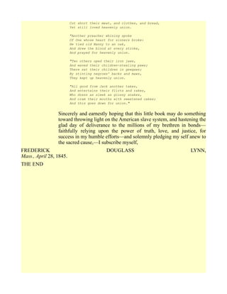 Cut short their meat, and clothes, and bread,
Yet still loved heavenly union.
"Another preacher whining spoke
Of One whose heart for sinners broke:
He tied old Nanny to an oak,
And drew the blood at every stroke,
And prayed for heavenly union.
"Two others oped their iron jaws,
And waved their children-stealing paws;
There sat their children in gewgaws;
By stinting negroes' backs and maws,
They kept up heavenly union.
"All good from Jack another takes,
And entertains their flirts and rakes,
Who dress as sleek as glossy snakes,
And cram their mouths with sweetened cakes;
And this goes down for union."
Sincerely and earnestly hoping that this little book may do something
toward throwing light on the American slave system, and hastening the
glad day of deliverance to the millions of my brethren in bonds—
faithfully relying upon the power of truth, love, and justice, for
success in my humble efforts—and solemnly pledging my self anew to
the sacred cause,—I subscribe myself,
FREDERICK DOUGLASS LYNN,
Mass., April 28, 1845.
THE END
 
