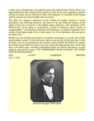 a white man, as though they were indeed a part of the brute creation. Hence, there is no
legal protection in fact, whatever there may be in form, for the slave population; and any
amount of cruelty may be inflicted on them with impunity. Is it possible for the human
mind to conceive of a more horrible state of society?
The effect of a religious profession on the conduct of southern masters is vividly
described in the following Narrative, and shown to be any thing but salutary. In the
nature of the case, it must be in the highest degree pernicious. The testimony of Mr.
DOUGLASS, on this point, is sustained by a cloud of witnesses, whose veracity is
unimpeachable. "A slaveholder's profession of Christianity is a palpable imposture. He is
a felon of the highest grade. He is a man-stealer. It is of no importance what you put in
the other scale."
Reader! are you with the man-stealers in sympathy and purpose, or on the side of their
down-trodden victims? If with the former, then are you the foe of God and man. If with
the latter, what are you prepared to do and dare in their behalf? Be faithful, be vigilant,
be untiring in your efforts to break every yoke, and let the oppressed go free. Come what
may—cost what it may—inscribe on the banner which you unfurl to the breeze, as your
religious and political motto—"NO COMPROMISE WITH SLAVERY! NO UNION
WITH SLAVEHOLDERS!"
WM. LLOYD GARRISON BOSTON,
May 1, 1845.
Frederick Douglass 1840's photo
 