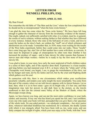 LETTER FROM
WENDELL PHILLIPS, ESQ.
BOSTON, APRIL 22, 1845.
My Dear Friend:
You remember the old fable of "The Man and the Lion," where the lion complained that
he should not be so misrepresented "when the lions wrote history."
I am glad the time has come when the "lions write history." We have been left long
enough to gather the character of slavery from the involuntary evidence of the masters.
One might, indeed, rest sufficiently satisfied with what, it is evident, must be, in general,
the results of such a relation, without seeking farther to find whether they have followed
in every instance. Indeed, those who stare at the half-peck of corn a week, and love to
count the lashes on the slave's back, are seldom the "stuff" out of which reformers and
abolitionists are to be made. I remember that, in 1838, many were waiting for the results
of the West India experiment, before they could come into our ranks. Those "results"
have come long ago; but, alas! few of that number have come with them, as converts. A
man must be disposed to judge of emancipation by other tests than whether it has
increased the produce of sugar,—and to hate slavery for other reasons than because it
starves men and whips women,—before he is ready to lay the first stone of his anti-
slavery life.
I was glad to learn, in your story, how early the most neglected of God's children waken
to a sense of their rights, and of the injustice done them. Experience is a keen teacher;
and long before you had mastered your A B C, or knew where the "white sails" of the
Chesapeake were bound, you began, I see, to gauge the wretchedness of the slave, not
by his hunger and want, not by his lashes and toil, but by the cruel and blighting death
which gathers over his soul.
In connection with this, there is one circumstance which makes your recollections
peculiarly valuable, and renders your early insight the more remarkable. You come from
that part of the country where we are told slavery appears with its fairest features. Let us
hear, then, what it is at its best estate—gaze on its bright side, if it has one; and then
imagination may task her powers to add dark lines to the picture, as she travels
southward to that (for the colored man) Valley of the Shadow of Death, where the
Mississippi sweeps along.
Again, we have known you long, and can put the most entire confidence in your truth,
candor, and sincerity. Every one who has heard you speak has felt, and, I am confident,
every one who reads your book will feel, persuaded that you give them a fair specimen
of the whole truth. No one-sided portrait,—no wholesale complaints,—but strict justice
done, whenever individual kindliness has neutralized, for a moment, the deadly system
with which it was strangely allied. You have been with us, too, some years, and can
fairly compare the twilight of rights, which your race enjoy at the North, with that "noon
 