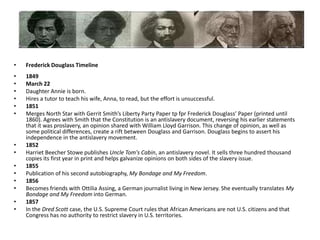 Frederick Douglass Timeline1849 March 22Daughter Annie is born.Hires a tutor to teach his wife, Anna, to read, but the effort is unsuccessful.1851Merges North Star with Gerrit Smith’s Liberty Party Paper tpfpr Frederick Douglass’ Paper (printed until 1860). Agrees with Smith that the Constitution is an antislavery document, reversing his earlier statements that it was proslavery, an opinion shared with William Lloyd Garrison. This change of opinion, as well as some political differences, create a rift between Douglass and Garrison. Douglass begins to assert his independence in the antislavery movement.1852Harriet Beecher Stowe publishes Uncle Tom's Cabin, an antislavery novel. It sells three hundred thousand copies its first year in print and helps galvanize opinions on both sides of the slavery issue. 1855Publication of his second autobiography, My Bondage and My Freedom.1856Becomes friends with Ottilia Assing, a German journalist living in New Jersey. She eventually translates My Bondage and My Freedom into German.1857In the Dred Scott case, the U.S. Supreme Court rules that African Americans are not U.S. citizens and that Congress has no authority to restrict slavery in U.S. territories.