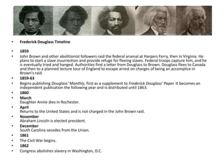 Frederick Douglass Timeline1859John Brown and other abolitionist followers raid the federal arsenal at Harpers Ferry, then in Virginia. He plans to start a slave insurrection and provide refuge for fleeing slaves. Federal troops capture him, and he is eventually tried and hanged. Authorities find a letter from Douglass to Brown. Douglass flees to Canada and then to a planned lecture tour of England to escape arrest on charges of being an accomplice in Brown's raid. 1859-63Begins publishing Douglass' Monthly, first as a supplement to Frederick Douglass' Paper. It becomes an independent publication the following year and is distributed until 1863.1860MarchDaughter Annie dies in Rochester. AprilReturns to the United States and is not charged in the John Brown raid. NovemberAbraham Lincoln is elected president. DecemberSouth Carolina secedes from the Union.1861The Civil War begins.1862Congress abolishes slavery in Washington, D.C.