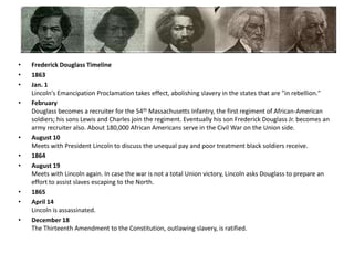 Frederick Douglass Timeline1863Jan. 1Lincoln's Emancipation Proclamation takes effect, abolishing slavery in the states that are "in rebellion." FebruaryDouglass becomes a recruiter for the 54th Massachusetts Infantry, the first regiment of African-American soldiers; his sons Lewis and Charles join the regiment. Eventually his son Frederick Douglass Jr. becomes an army recruiter also. About 180,000 African Americans serve in the Civil War on the Union side. August 10Meets with President Lincoln to discuss the unequal pay and poor treatment black soldiers receive. 1864August 19Meets with Lincoln again. In case the war is not a total Union victory, Lincoln asks Douglass to prepare an effort to assist slaves escaping to the North. 1865April 14 Lincoln is assassinated. December 18The Thirteenth Amendment to the Constitution, outlawing slavery, is ratified. 