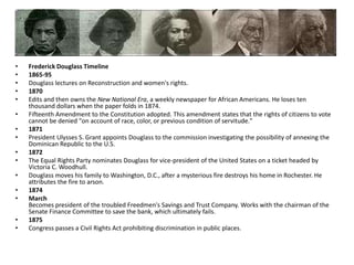 Frederick Douglass Timeline1865-95Douglass lectures on Reconstruction and women's rights.1870Edits and then owns the New National Era, a weekly newspaper for African Americans. He loses ten thousand dollars when the paper folds in 1874. Fifteenth Amendment to the Constitution adopted. This amendment states that the rights of citizens to vote cannot be denied "on account of race, color, or previous condition of servitude." 1871President Ulysses S. Grant appoints Douglass to the commission investigating the possibility of annexing the Dominican Republic to the U.S. 1872The Equal Rights Party nominates Douglass for vice-president of the United States on a ticket headed by Victoria C. Woodhull. Douglass moves his family to Washington, D.C., after a mysterious fire destroys his home in Rochester. He attributes the fire to arson. 1874MarchBecomes president of the troubled Freedmen's Savings and Trust Company. Works with the chairman of the Senate Finance Committee to save the bank, which ultimately fails. 1875Congress passes a Civil Rights Act prohibiting discrimination in public places.