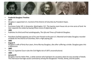 Frederick Douglass Timeline1877Douglass is appointed U.S. marshal of the District of Columbia by President Hayes.1878Purchases Cedar Hill, in Anacostia, Washington, D.C. The twenty-room house sits on nine acres of land. He later expands the estate by buying fifteen acres of adjoining land. 1881Publishes his third and final autobiography, The Life and Times of Frederick Douglass.President Garfield appoints one of his own friends to the post U.S. Marshall and makes Douglass recorder of deeds for the District of Columbia, then a high-paying job. 1882August 4Douglass's wife of forty-four years, Anna Murray Douglass, dies after suffering a stroke. Douglass goes into a depression.1883The U.S. Supreme Court rules the Civil Rights Act of 1875 unconstitutional.1884January 24Douglass marries Helen Pitts, a white woman who had been his secretary when he was recorder of deeds. The interracial marriage causes controversy among the Douglasses' friends, family, and the public.