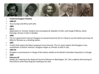 Frederick Douglass Timeline1886-87Tours Europe and Africa with wife.1889July 1Appointed U.S. minister resident and consul general, Republic of Haiti, and chargé d'affaires, Santo Domingo. Arrives in Haiti in October. 1890The U.S. government instructs Douglass to ask permission for the U.S. Navy to use the Haitian port town of Môle St. Nicholas as a refueling station. 1891In April Haiti rejects the Navy's proposal as too intrusive. The U.S. press reports that Douglass is too sympathetic to Haitian interests. Douglass resigns as minister to Haiti in July. 1892-93Douglass is commissioner in charge of the Haitian exhibit at the World's Columbian Exposition in Chicago. 1895February 20Speaks at a meeting of the National Council of Women in Washington, D.C. Dies suddenly that evening of heart failure while describing the meeting to his wife.
