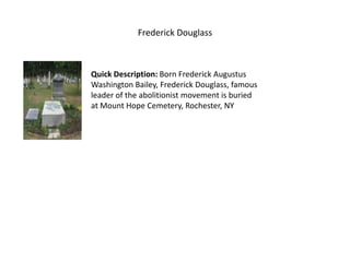 Frederick Douglass Quick Description: Born Frederick Augustus Washington Bailey, Frederick Douglass, famous leader of the abolitionist movement is buried at Mount Hope Cemetery, Rochester, NY