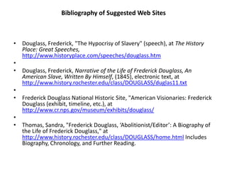 Bibliography of Suggested Web Sites Douglass, Frederick, "The Hypocrisy of Slavery" (speech), at The History Place: Great Speeches, http://www.historyplace.com/speeches/douglass.htm Douglass, Frederick, Narrative of the Life of Frederick Douglass, An American Slave, Written By Himself, (1845), electronic text, at http://www.history.rochester.edu/class/DOUGLASS/duglas11.txt Frederick Douglass National Historic Site, "American Visionaries: Frederick Douglass (exhibit, timeline, etc.), at http://www.cr.nps.gov/museum/exhibits/douglass/ Thomas, Sandra, "Frederick Douglass, ‘Abolitionist/Editor’: A Biography of the Life of Frederick Douglass," at http://www.history.rochester.edu/class/DOUGLASS/home.html Includes Biography, Chronology, and Further Reading.
