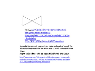 James Earl Jones reads excerpts from Frederick Douglass' speech The Meaning of July Fourth for the Negro (July 5, 1852). --DemocracyNow: July ... Right click either link to open hyperlinks and view.http://www.bing.com/videos/watch/video/james-earl-jones-reads-frederick-douglass/fa8b77c803ec5ea06a9efa8b77c803ec5ea06a9e-281474827624?q=frederick%20douglasshttp://www.bing.com/videos/video/james-earl-jones-reads-frederick-douglass/fa8b77c803ec5ea06a9efa8b77c803ec5ea06a9e-281474827624?q/frederick%20douglass