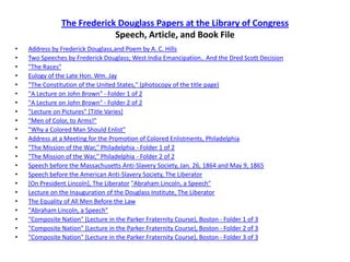 The Frederick Douglass Papers at the Library of CongressSpeech, Article, and Book FileAddress by Frederick Douglass,and Poem by A. C. HillsTwo Speeches by Frederick Douglass; West India Emancipation.. And the Dred Scott Decision"The Races"Eulogy of the Late Hon. Wm. Jay"The Constitution of the United States," (photocopy of the title page)"A Lecture on John Brown" - Folder 1 of 2"A Lecture on John Brown" - Folder 2 of 2"Lecture on Pictures" [Title Varies]"Men of Color, to Arms!""Why a Colored Man Should Enlist"Address at a Meeting for the Promotion of Colored Enlistments, Philadelphia"The Mission of the War," Philadelphia - Folder 1 of 2"The Mission of the War," Philadelphia - Folder 2 of 2Speech before the Massachusetts Anti-Slavery Society, Jan. 26, 1864 and May 9, 1865Speech before the American Anti-Slavery Society, The Liberator[On President Lincoln], The Liberator"Abraham Lincoln, a Speech"Lecture on the Inauguration of the Douglass Institute, The LiberatorThe Equality of All Men Before the Law"Abraham Lincoln, a Speech""Composite Nation" (Lecture in the Parker Fraternity Course), Boston - Folder 1 of 3"Composite Nation" (Lecture in the Parker Fraternity Course), Boston - Folder 2 of 3"Composite Nation" (Lecture in the Parker Fraternity Course), Boston - Folder 3 of 3