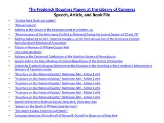 The Frederick Douglass Papers at the Library of CongressSpeech, Article, and Book File"Do Not Fight Truth and Justice""Massachusetts"Address at the Graves of the Unknown Dead at Arlington, Va."Reminiscences of the Antislavery Conflict as Delivered During the Lecture Season of 72 and 73"Address Delivered by Hon. Frederick Douglass, at the Third Annual Fair of the Tennessee Colored Agricultural and Mechanical AssociationTribute in Memory of William Cooper Nell[The Color Question]Address at the Centennial Celebration of the Abolition Society of PennsylvaniaSpeech before the Mass Meeting of Colored Republicans of the District of ColumbiaOration by Frederick Douglass Delivered on the Occasion of the Unveiling of the Freedmen's Monument in Memory of Abraham Lincoln"A Lecture on Our National Capital," Baltimore, Md. - Folder 1 of 6"A Lecture on Our National Capital," Baltimore, Md. - Folder 2 of 6"A Lecture on Our National Capital," Baltimore, Md. - Folder 3 of 6"A Lecture on Our National Capital," Baltimore, Md. - Folder 4 of 6"A Lecture on Our National Capital," Baltimore, Md. - Folder 5 of 6"A Lecture on Our National Capital," Baltimore, Md. - Folder 6 of 6Speech delivered in Madison Square, New York, Decoration Day"Speech on the Death of William Lloyd Garrison""The Negro Exodus From the Gulf States"Campaign Speeches (3) on Behalf of Alonzo B. Cornell for Governor of New York
