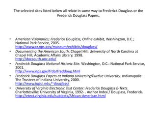 The selected sites listed below all relate in some way to Frederick Douglass or the Frederick Douglass Papers. American Visionaries; Frederick Douglass, Online exhibit, Washington, D.C.; National Park Service, 2005. http://www.cr.nps.gov/museum/exhibits/douglass/Documenting the American South. Chapel Hill: University of North Carolina at Chapel Hill, Academic Affairs Library, 1998. http://docsouth.unc.edu/Frederick Douglass National Historic Site. Washington, D.C.: National Park Service, 2001. http://www.nps.gov/frdo/freddoug.htmlFrederick Douglass Papers at Indiana University/Purdue University. Indianapolis: The Trustees of Indiana University, 2000. http://www.iupui.edu/~douglass/University of Virginia Electronic Text Center: Frederick Douglass E-Texts. Charlottesville: University of Virginia, 1992- . Author Index / Douglass, Frederick. http://etext.virginia.edu/subjects/African-American.html