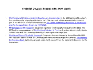 Frederick Douglass Papers: In His Own WordsThe Narrative of the Life of Frederick Douglass, an American Slave is the 1849 edition of Douglass's first autobiography, originally published in 1845. The electronic edition was originally created as part of the American Memory online collection The Capital and the Bay: Narratives of Washington and the Chesapeake Bay Region, ca. 1600-1925.My Bondage and My Freedom is Douglass's expanded autobiography first published in 1855. The 1857 edition appears as part of The Nineteenth Century in Print, an American Memory collection in collaboration with the University of Michigan's Making of America project. The Life and Times of Frederick Douglass is Douglass's final autobiography, first published in 1881. This electronic edition is from the University of North Carolina at Chapel Hill Libraries' Documenting the American South digitization project, created with support from the National Endowment for the Humanities.