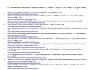 The selected sites listed below all relate in some way to Frederick Douglass or the Frederick Douglass Papers. African American Odyssey. Washington, D.C.: American Memory Project, Library of Congress, 1998. http://memory.loc.gov/ammem/aaohtml/aohome.htmlAfrican American Perspectives: Pamphlets from the Daniel A. P. Murray Collection, 1818-1907. Washington, D.C.: American Memory Project, Library of Congress, 1998. http://memory.loc.gov/ammem/aap/aaphome.htmlAfrican-American Sheet Music, 1850-1920. Washington, D.C.: American Memory Project at Brown University, Library of Congress, 1999. http://memory.loc.gov/ammem/award97/rpbhtml/aasmhome.htmlAmerica's Library: Amazing Americans: Frederick Douglass. Washington, D.C.: Library of Congress, 2000. http://www.americaslibrary.gov/cgi-bin/page.cgi/aa/douglassBorn in Slavery: Slave Narratives from the Federal Writers' Project, 1936-1938. Washington, D.C.: American Memory Project, Library of Congress, 2001. http://memory.loc.gov/ammem/snhtml/snhome.htmlBuilt in America: Historic American Buildings Survey/Historic American Engineering Record, 1933-Present. Washington, D.C.: American Memory Project, Library of Congress, 1998. http://memory.loc.gov/ammem/hhhtml/hhhome.htmlThe Capital and the Bay: Narratives of Washington and the Chesapeake Bay Region, ca. 1600-1925. Washington, D.C.: American Memory Project, Library of Congress, 2001. http://memory.loc.gov/ammem/lhcbhtml.lhcbhome.htmlThe Church in the Southern Black Community, 1780-1925. Washington, D.C.: American Memory Project in collaboration with the University of North Carolina at Chapel Hill, Library of Congress, 2001. http://memory.loc.gov/ammem/award99/ncuhtml/csbchome.htmlFrom Slavery to Freedom: The African-American Pamphlet Collection, 1822-1909. Washington, D.C.: American Memory Project, Library of Congress, 2000. http://memory.loc.gov/ammem/aapchtml/aapchome.htmlThe Nineteenth Century in Print. Washington, D.C.: American Memory Project in collaboration with the University of Michigan, Library of Congress, 2000. http://memory.loc.gov/ammem/ndlpcoop/moahtml/mnchome.html"We'll Sing To Abe Our Song!": Sheet Music about Lincoln, Emancipation, and the Civil War from the Alfred Whital Stern Collection of Lincolniana. Washington, D.C.: American Memory Project, 1999. http://memory.loc.gov/ammem/scsmhtml/scsmhome.htmlWords and Deeds in American History: Selected Documents Celebrating the Manuscript Division's First 100 Years. Washington, D.C.: American Memory, Library of Congress, 1998. http://memory.loc.gov/ammem/mcchtml/corhome.html