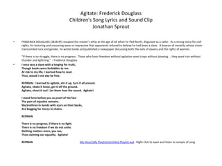 Agitate: Frederick DouglassChildren's Song Lyrics and Sound ClipJonathan Sprout FREDERICK DOUGLASS (1818-95) escaped the master’s whip at the age of 20 when he fled North, disguised as a sailor.  As a strong voice for civil rights, his lecturing and reasoning were so impressive that opponents refused to believe he had been a slave.  A beacon of morality whose vision transcended race and gender, he wrote books and published a newspaper discussing both the evils of slavery and the rights of women.“If there is no struggle, there is no progress.  Those who favor freedom without agitation want crops without plowing ... they want rain without thunder and lightning.”  - Frederick DouglassI once was a slave with a longing for truth,Though books were forbidden to me.At risk to my life, I learned how to read.Thus, would I one day be free.REFRAIN:  I learned to agitate, stir it up, turn it all around.Agitate, shake it loose, get it off the ground.Agitate, shout it out!  Let them hear the sound.  Agitate!I stand here before you as proof of the factThe pain of injustice remains.My brethren in bonds with scars on their backs,Are begging for mercy in chains.REFRAINThere is no progress, if there is no fight.There is no freedom if we do not unite.Nothing matters more, you see,Than claiming our equality.  Agitate!REFRAIN                                                                    My Music\My Playlists\Untitled Playlist.wpl : Right click to open and listen to sample of song