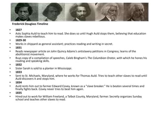 1827Asks Sophia Auld to teach him to read. She does so until Hugh Auld stops them, believing that education makes slaves rebellious.1829-30 Works in shipyard as general assistant; practices reading and writing in secret.1831Reads newspaper article on John Quincy Adams's antislavery petitions in Congress; learns of the abolitionist movement. Buys copy of a compilation of speeches, Caleb Bingham's The Columbian Orator, with which he hones his reading and speaking skills. 1832Sister Sarah is sold to a planter in Mississippi. 1833Sent to St. Michaels, Maryland, where he works for Thomas Auld. Tries to teach other slaves to read until Auld discovers it and stops him. 1834Auld rents him out to farmer Edward Covey, known as a "slave breaker." He is beaten several times and finally fights back. Covey never tries to beat him again. 1835Hired out to work for William Freeland, a Talbot County, Maryland, farmer. Secretly organizes Sunday school and teaches other slaves to read. Frederick Douglass Timeline