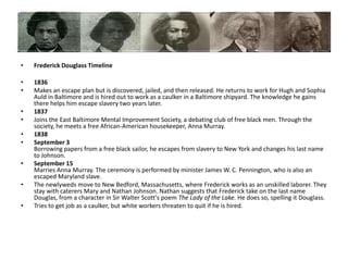Frederick Douglass Timeline1836Makes an escape plan but is discovered, jailed, and then released. He returns to work for Hugh and Sophia Auld in Baltimore and is hired out to work as a caulker in a Baltimore shipyard. The knowledge he gains there helps him escape slavery two years later.1837Joins the East Baltimore Mental Improvement Society, a debating club of free black men. Through the society, he meets a free African-American housekeeper, Anna Murray. 1838September 3 Borrowing papers from a free black sailor, he escapes from slavery to New York and changes his last name to Johnson. September 15Marries Anna Murray. The ceremony is performed by minister James W. C. Pennington, who is also an escaped Maryland slave.The newlyweds move to New Bedford, Massachusetts, where Frederick works as an unskilled laborer. They stay with caterers Mary and Nathan Johnson. Nathan suggests that Frederick take on the last name Douglas, from a character in Sir Walter Scott's poem The Lady of the Lake. He does so, spelling it Douglass. Tries to get job as a caulker, but white workers threaten to quit if he is hired.