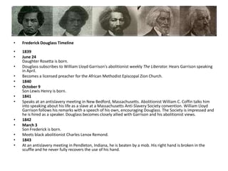 Frederick Douglass Timeline1839June 24Daughter Rosetta is born. Douglass subscribes to William Lloyd Garrison's abolitionist weekly The Liberator. Hears Garrison speaking in April. Becomes a licensed preacher for the African Methodist Episcopal Zion Church. 1840October 9Son Lewis Henry is born.1841Speaks at an antislavery meeting in New Bedford, Massachusetts. Abolitionist William C. Coffin talks him into speaking about his life as a slave at a Massachusetts Anti-Slavery Society convention. William Lloyd Garrison follows his remarks with a speech of his own, encouraging Douglass. The Society is impressed and he is hired as a speaker. Douglass becomes closely allied with Garrison and his abolitionist views.1842March 3Son Frederick is born. Meets black abolitionist Charles Lenox Remond. 1843At an antislavery meeting in Pendleton, Indiana, he is beaten by a mob. His right hand is broken in the scuffle and he never fully recovers the use of his hand.