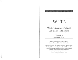 WLT2
   World Literature Today 2:
    A Student Publication

                    Volume 3
                   Autumn 2001

          Editors: Nathan Brown and Diana Pardo
       Executive Director. Robert Con Davis-Undiano

Editorial Board: Erin Blue, Amber Clingenpeel, Sharon Guthrie,
  Lindsay R. Hall, Sean M. Lynch, Ashley McCallum, Andria
 Parker, Erh K. Perng, Michelle L. Powell, Terrell J. Swanson,
          Jennifer Connelly Tharp, Tracy J. Waterman

             Cover Photography: Channing Ross
 