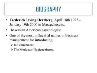 • Frederick Irving Herzberg: April 18th 1923 January 19th 2000 in Massachusetts.
• He was an American psychologist.
• One of the most influential names in business
management for introducing:
 Job enrichment
 The Motivator-Hygiene theory.

 
