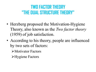 • Herzberg proposed the Motivation-Hygiene
Theory, also known as the Two factor theory
(1959) of job satisfaction.
• According to his theory, people are influenced
by two sets of factors:
Motivator Factors
Hygiene Factors

 