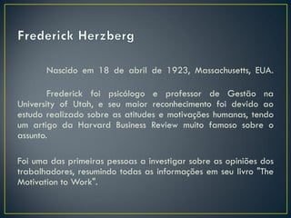 Nascido em 18 de abril de 1923, Massachusetts, EUA.
Frederick foi psicólogo e professor de Gestão na
University of Utah, e seu maior reconhecimento foi devido ao
estudo realizado sobre as atitudes e motivações humanas, tendo
um artigo da Harvard Business Review muito famoso sobre o
assunto.
Foi uma das primeiras pessoas a investigar sobre as opiniões dos
trabalhadores, resumindo todas as informações em seu livro "The
Motivation to Work".
 