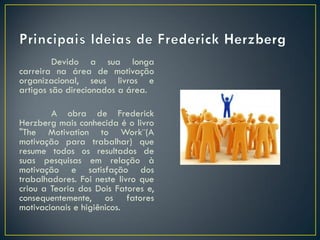 Devido a sua longa
carreira na área de motivação
organizacional, seus livros e
artigos são direcionados a área.
A obra de Frederick
Herzberg mais conhecida é o livro
"The Motivation to Work¨(A
motivação para trabalhar) que
resume todos os resultados de
suas pesquisas em relação à
motivação e satisfação dos
trabalhadores. Foi neste livro que
criou a Teoria dos Dois Fatores e,
consequentemente, os fatores
motivacionais e higiênicos.
 