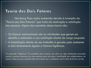 Herzberg ficou muito conhecido devido à invenção da
"Teoria dos Dois Fatores" que trata da motivação e satisfação
das pessoas. Alguns dos conceitos dessa teoria são:
• Os fatores motivacionais são as atividades que geram um
desafio e estimulam a sua satisfação diante do cargo ocupado.
• A insatisfação diante do seu trabalho é gerada pelo ambiente
e está diretamente ligada a fatores higiênicos.
*A expressão "higiênicos" foi escolhida para mostrar que deve ser algo totalmente prevenido
(coisas e pessoas externas) em uma empresa para não gerar insatisfação dos colaboradores, ao
mesmo tempo em que, quando estão de acordo com o ambiente, ocorre tudo de forma correta.
 