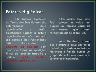 Os fatores higiênicos
da Teoria dos Dois Fatores são
determinados pela
organização e estão
diretamente ligados a cultura
organizacional, não estando
sob controle dos funcionários.
Estão relacionados ao
ambiente da empresa bem
como de todas as condições
físicas do local de trabalho e
podem incluir salários,
benefícios, políticas, etc.
Ora Assim, fica mais
fácil colocar a culpa em
alguém ou alguma coisa do
que assumir que possui
responsabilidade sobre isso.
Mas Herzberg afirma
que a empresa deve sim tentar
diminuir ao máximo os fatores
higiênicos a fim de buscar um
grupo de colaboradores mais
satisfeitos e motivados.
 