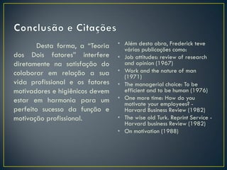 Desta forma, a “Teoria
dos Dois fatores” interfere
diretamente na satisfação do
colaborar em relação a sua
vida profissional e os fatores
motivadores e higiênicos devem
estar em harmonia para um
perfeito sucesso da função e
motivação profissional.
• Além desta obra, Frederick teve
várias publicações como:
• Job attitudes: review of research
and opinion (1967)
• Work and the nature of man
(1971)
• The managerial choice: To be
efficient and to be human (1976)
• One more time: How do you
motivate your employees? -
Harvard Business Review (1982)
• The wise old Turk. Reprint Service -
Harvard business Review (1982)
• On motivation (1988)
 