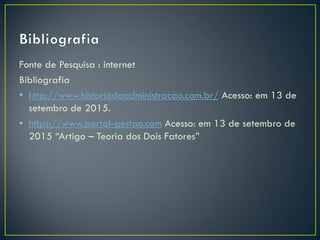 Fonte de Pesquisa : internet
Bibliografia
• http://www.historiadaadministracao.com.br/ Acesso: em 13 de
setembro de 2015.
• https://www.portal-gestao.com Acesso: em 13 de setembro de
2015 “Artigo – Teoria dos Dois Fatores”
 